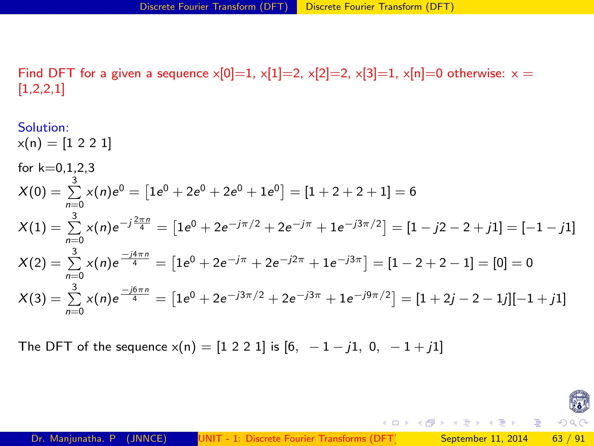 Discrete Fourier Transform (DFT) Discrete Fourier Transform (DFT)
Find DFT for a given a sequence x[0]=1, x[1]=2, x[2]=2, x[3]=1, x[n]=0 otherwise: x =
[1,2,2,1]
Solution:
x(n) = [1 2 2 1]
for k=0,1,2,3
X(0) =
3
P
n=0
x(n)e0 =

1e0 + 2e0 + 2e0 + 1e0

= [1 + 2 + 2 + 1] = 6
X(1) =
3
P
n=0
x(n)e−j 2πn
4 =

1e0 + 2e−jπ/2 + 2e−jπ + 1e−j3π/2

= [1 − j2 − 2 + j1] = [−1 − j1]
X(2) =
3
P
n=0
x(n)e
−j4πn
4 =

1e0 + 2e−jπ + 2e−j2π + 1e−j3π

= [1 − 2 + 2 − 1] = [0] = 0
X(3) =
3
P
n=0
x(n)e
−j6πn
4 =

1e0 + 2e−j3π/2 + 2e−j3π + 1e−j9π/2

= [1 + 2j − 2 − 1j][−1 + j1]
The DFT of the sequence x(n) = [1 2 2 1] is [6, − 1 − j1, 0, − 1 + j1]
Dr. Manjunatha. P (JNNCE) UNIT - 1: Discrete Fourier Transforms (DFT)[1, 2, 3, 4, 5]
September 11, 2014 63 / 91
 