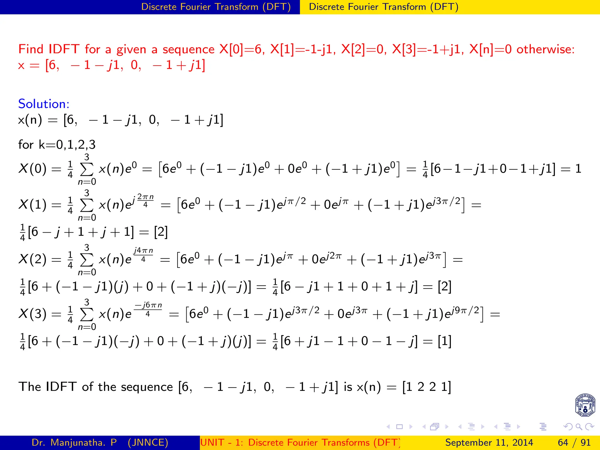 Discrete Fourier Transform (DFT) Discrete Fourier Transform (DFT)
Find IDFT for a given a sequence X[0]=6, X[1]=-1-j1, X[2]=0, X[3]=-1+j1, X[n]=0 otherwise:
x = [6, − 1 − j1, 0, − 1 + j1]
Solution:
x(n) = [6, − 1 − j1, 0, − 1 + j1]
for k=0,1,2,3
X(0) = 1
4
3
P
n=0
x(n)e0 =

6e0 + (−1 − j1)e0 + 0e0 + (−1 + j1)e0

= 1
4
[6−1−j1+0−1+j1] = 1
X(1) = 1
4
3
P
n=0
x(n)ej 2πn
4 =

6e0 + (−1 − j1)ejπ/2 + 0ejπ + (−1 + j1)ej3π/2

=
1
4
[6 − j + 1 + j + 1] = [2]
X(2) = 1
4
3
P
n=0
x(n)e
j4πn
4 =

6e0 + (−1 − j1)ejπ + 0ej2π + (−1 + j1)ej3π

=
1
4
[6 + (−1 − j1)(j) + 0 + (−1 + j)(−j)] = 1
4
[6 − j1 + 1 + 0 + 1 + j] = [2]
X(3) = 1
4
3
P
n=0
x(n)e
−j6πn
4 =

6e0 + (−1 − j1)ej3π/2 + 0ej3π + (−1 + j1)ej9π/2

=
1
4
[6 + (−1 − j1)(−j) + 0 + (−1 + j)(j)] = 1
4
[6 + j1 − 1 + 0 − 1 − j] = [1]
The IDFT of the sequence [6, − 1 − j1, 0, − 1 + j1] is x(n) = [1 2 2 1]
Dr. Manjunatha. P (JNNCE) UNIT - 1: Discrete Fourier Transforms (DFT)[1, 2, 3, 4, 5]
September 11, 2014 64 / 91
 