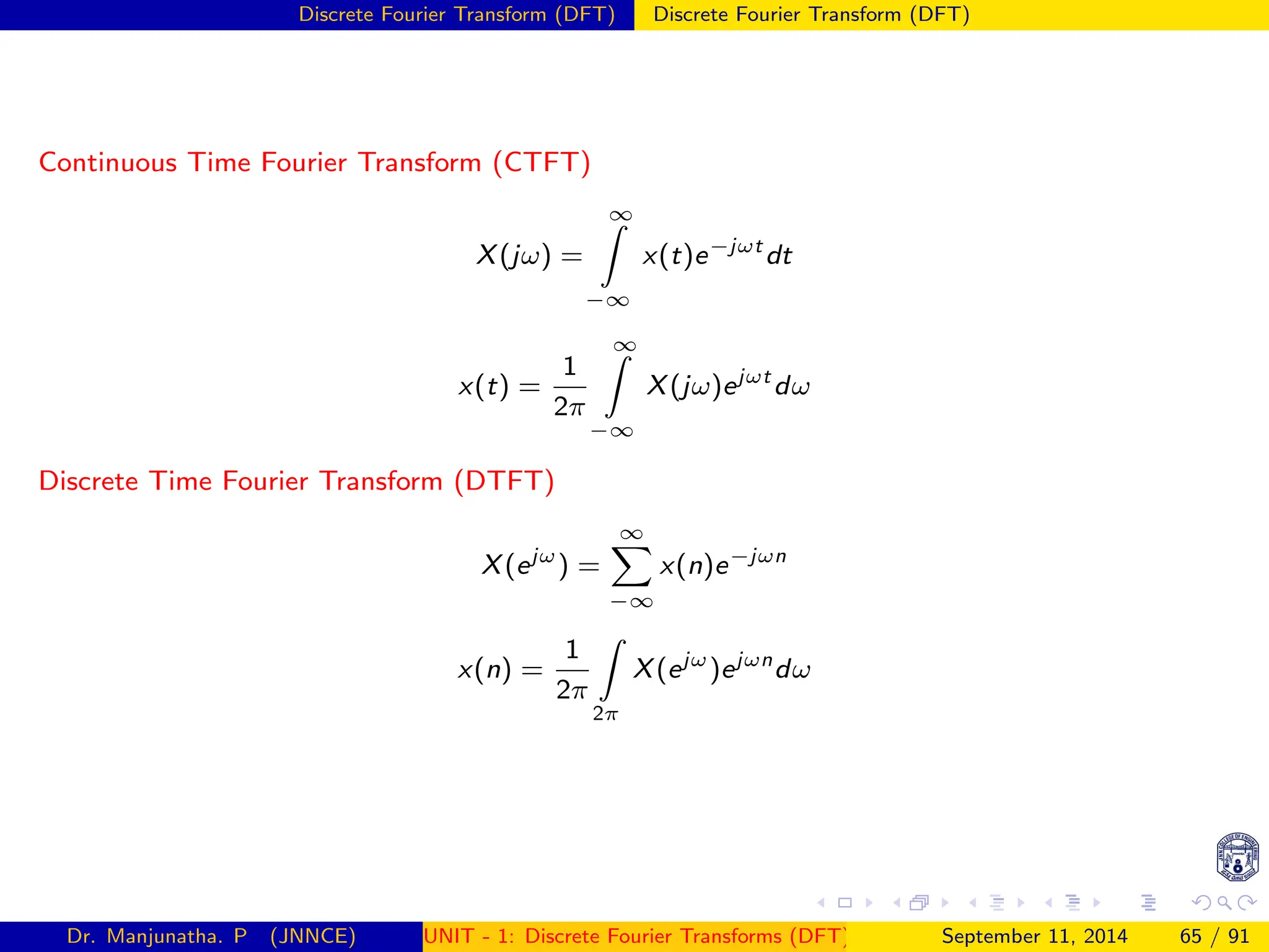 Discrete Fourier Transform (DFT) Discrete Fourier Transform (DFT)
Continuous Time Fourier Transform (CTFT)
X(jω) =
∞
Z
−∞
x(t)e−jωt
dt
x(t) =
1
2π
∞
Z
−∞
X(jω)ejωt
dω
Discrete Time Fourier Transform (DTFT)
X(ejω
) =
∞
X
−∞
x(n)e−jωn
x(n) =
1
2π
Z
2π
X(ejω
)ejωn
dω
Dr. Manjunatha. P (JNNCE) UNIT - 1: Discrete Fourier Transforms (DFT)[1, 2, 3, 4, 5]
September 11, 2014 65 / 91
 
