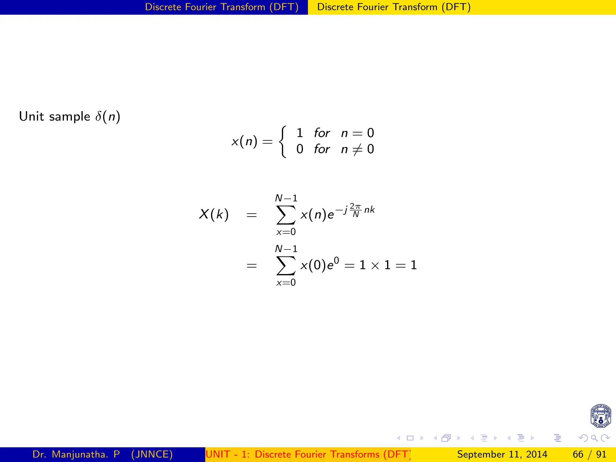 Discrete Fourier Transform (DFT) Discrete Fourier Transform (DFT)
Unit sample δ(n)
x(n) =

1 for n = 0
0 for n 6= 0
X(k) =
N−1
X
x=0
x(n)e−j 2π
N
nk
=
N−1
X
x=0
x(0)e0
= 1 × 1 = 1
Dr. Manjunatha. P (JNNCE) UNIT - 1: Discrete Fourier Transforms (DFT)[1, 2, 3, 4, 5]
September 11, 2014 66 / 91
 