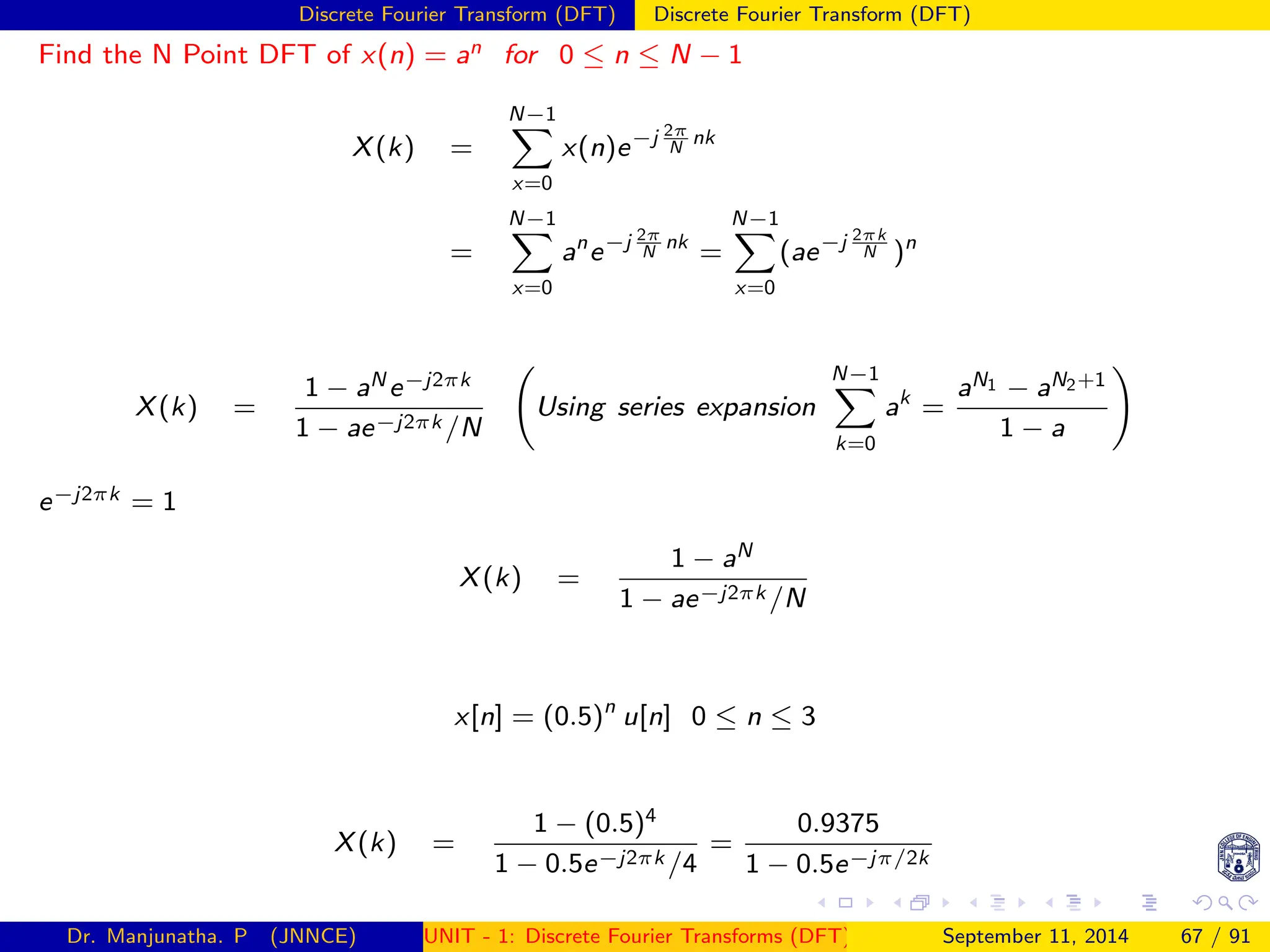 Discrete Fourier Transform (DFT) Discrete Fourier Transform (DFT)
Find the N Point DFT of x(n) = an for 0 ≤ n ≤ N − 1
X(k) =
N−1
X
x=0
x(n)e−j 2π
N
nk
=
N−1
X
x=0
an
e−j 2π
N
nk
=
N−1
X
x=0
(ae−j 2πk
N )n
X(k) =
1 − aN e−j2πk
1 − ae−j2πk /N
Using series expansion
N−1
X
k=0
ak
=
aN1 − aN2+1
1 − a
!
e−j2πk = 1
X(k) =
1 − aN
1 − ae−j2πk /N
x[n] = (0.5)n
u[n] 0 ≤ n ≤ 3
X(k) =
1 − (0.5)4
1 − 0.5e−j2πk /4
=
0.9375
1 − 0.5e−jπ/2k
Dr. Manjunatha. P (JNNCE) UNIT - 1: Discrete Fourier Transforms (DFT)[1, 2, 3, 4, 5]
September 11, 2014 67 / 91
 