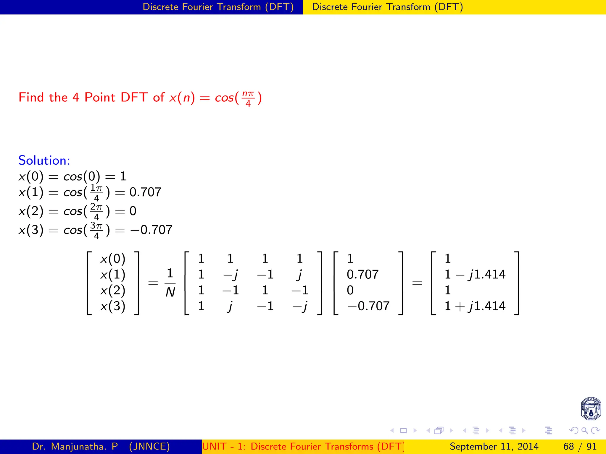 Discrete Fourier Transform (DFT) Discrete Fourier Transform (DFT)
Find the 4 Point DFT of x(n) = cos( nπ
4
)
Solution:
x(0) = cos(0) = 1
x(1) = cos( 1π
4
) = 0.707
x(2) = cos( 2π
4
) = 0
x(3) = cos( 3π
4
) = −0.707




x(0)
x(1)
x(2)
x(3)



 =
1
N




1 1 1 1
1 −j −1 j
1 −1 1 −1
1 j −1 −j








1
0.707
0
−0.707



 =




1
1 − j1.414
1
1 + j1.414




Dr. Manjunatha. P (JNNCE) UNIT - 1: Discrete Fourier Transforms (DFT)[1, 2, 3, 4, 5]
September 11, 2014 68 / 91
 