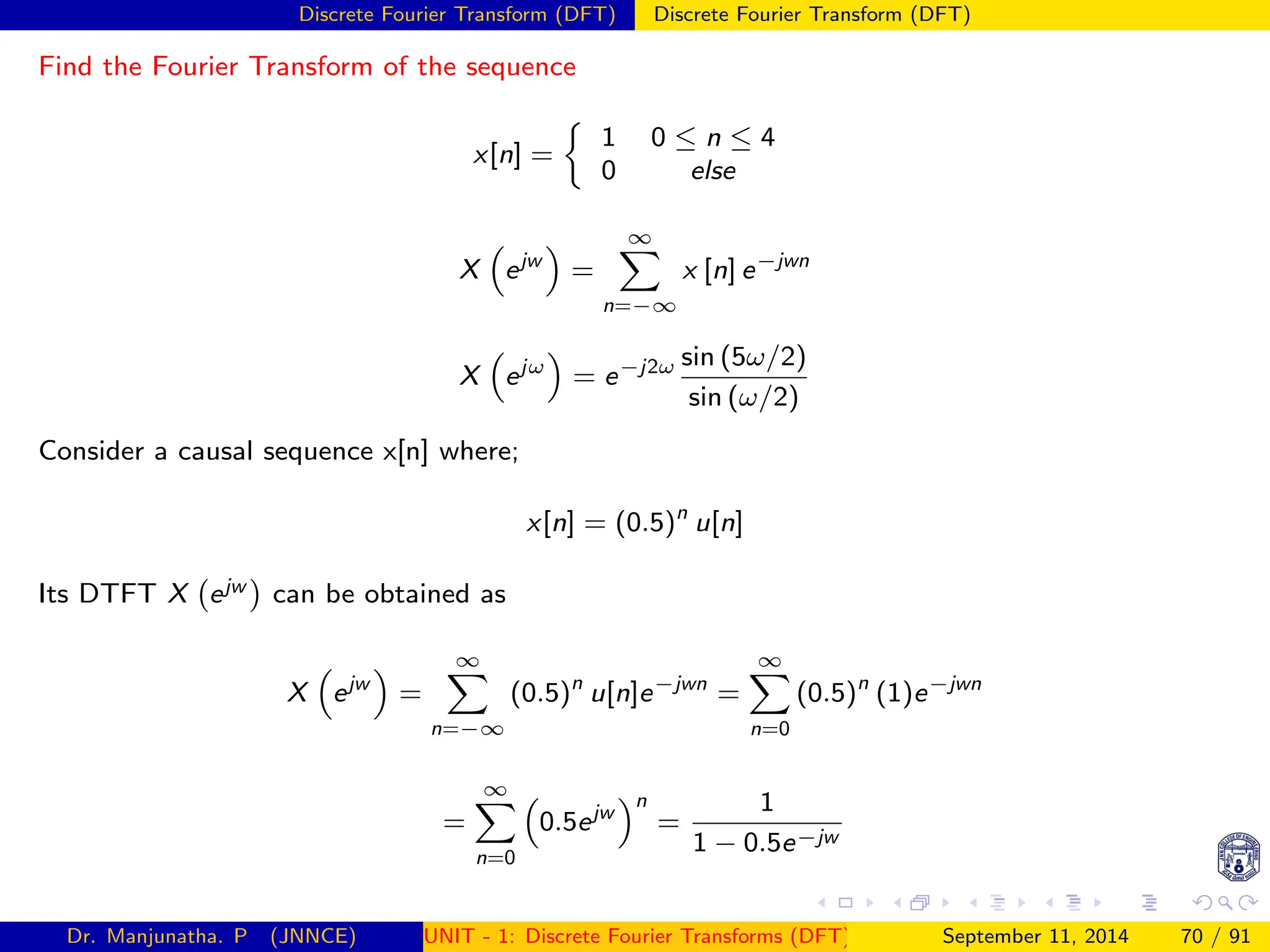 Discrete Fourier Transform (DFT) Discrete Fourier Transform (DFT)
Find the Fourier Transform of the sequence
x[n] =

1 0 ≤ n ≤ 4
0 else
X

ejw

=
∞
X
n=−∞
x [n] e−jwn
X

ejω

= e−j2ω sin (5ω/2)
sin (ω/2)
Consider a causal sequence x[n] where;
x[n] = (0.5)n
u[n]
Its DTFT X ejw

can be obtained as
X

ejw

=
∞
X
n=−∞
(0.5)n
u[n]e−jwn
=
∞
X
n=0
(0.5)n
(1)e−jwn
=
∞
X
n=0

0.5ejw
n
=
1
1 − 0.5e−jw
Dr. Manjunatha. P (JNNCE) UNIT - 1: Discrete Fourier Transforms (DFT)[1, 2, 3, 4, 5]
September 11, 2014 70 / 91
 
