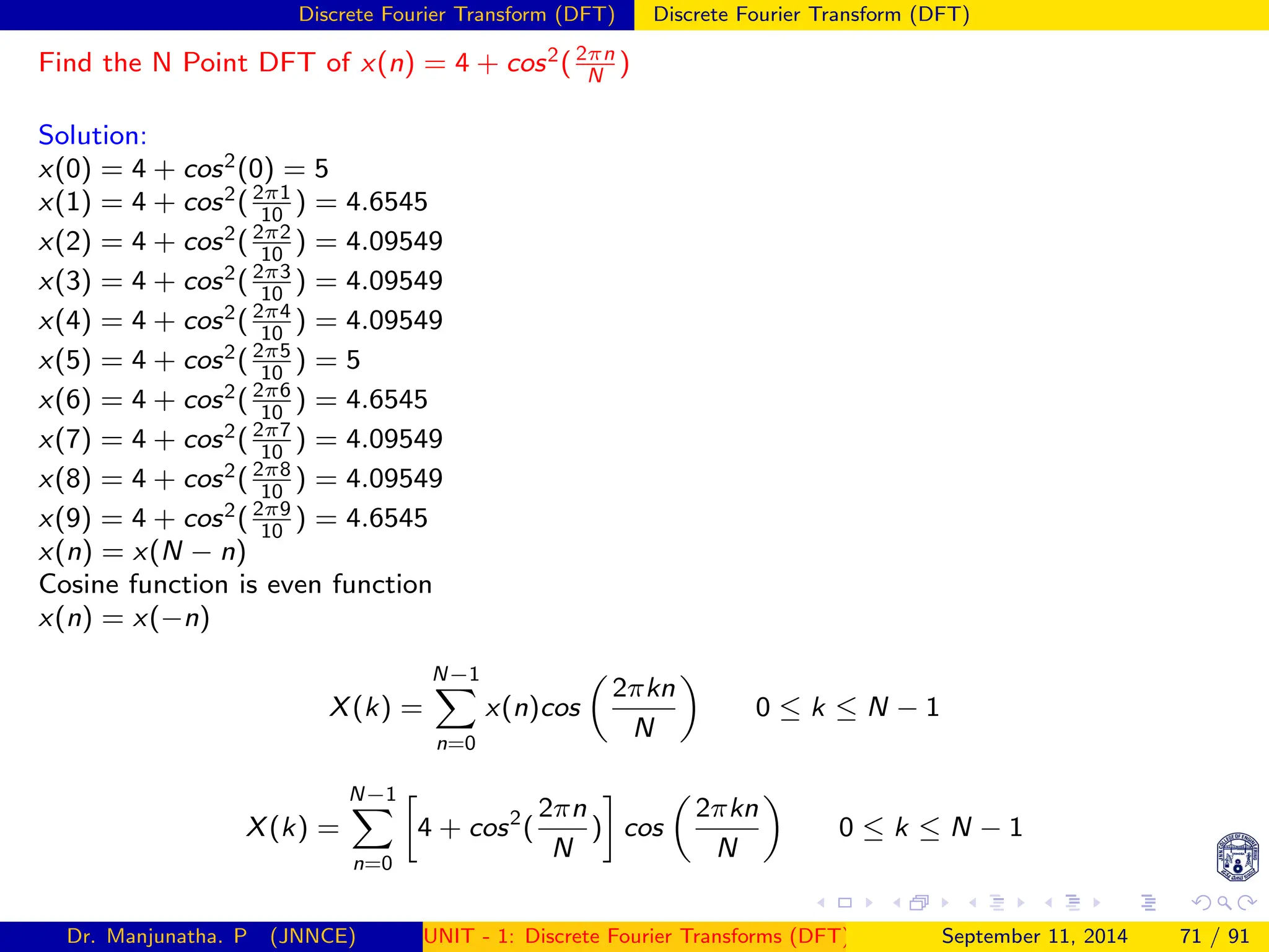 Discrete Fourier Transform (DFT) Discrete Fourier Transform (DFT)
Find the N Point DFT of x(n) = 4 + cos2(2πn
N
)
Solution:
x(0) = 4 + cos2(0) = 5
x(1) = 4 + cos2(2π1
10
) = 4.6545
x(2) = 4 + cos2(2π2
10
) = 4.09549
x(3) = 4 + cos2(2π3
10
) = 4.09549
x(4) = 4 + cos2(2π4
10
) = 4.09549
x(5) = 4 + cos2(2π5
10
) = 5
x(6) = 4 + cos2(2π6
10
) = 4.6545
x(7) = 4 + cos2(2π7
10
) = 4.09549
x(8) = 4 + cos2(2π8
10
) = 4.09549
x(9) = 4 + cos2(2π9
10
) = 4.6545
x(n) = x(N − n)
Cosine function is even function
x(n) = x(−n)
X(k) =
N−1
X
n=0
x(n)cos

2πkn
N

0 ≤ k ≤ N − 1
X(k) =
N−1
X
n=0

4 + cos2
(
2πn
N
)

cos

2πkn
N

0 ≤ k ≤ N − 1
Dr. Manjunatha. P (JNNCE) UNIT - 1: Discrete Fourier Transforms (DFT)[1, 2, 3, 4, 5]
September 11, 2014 71 / 91
 