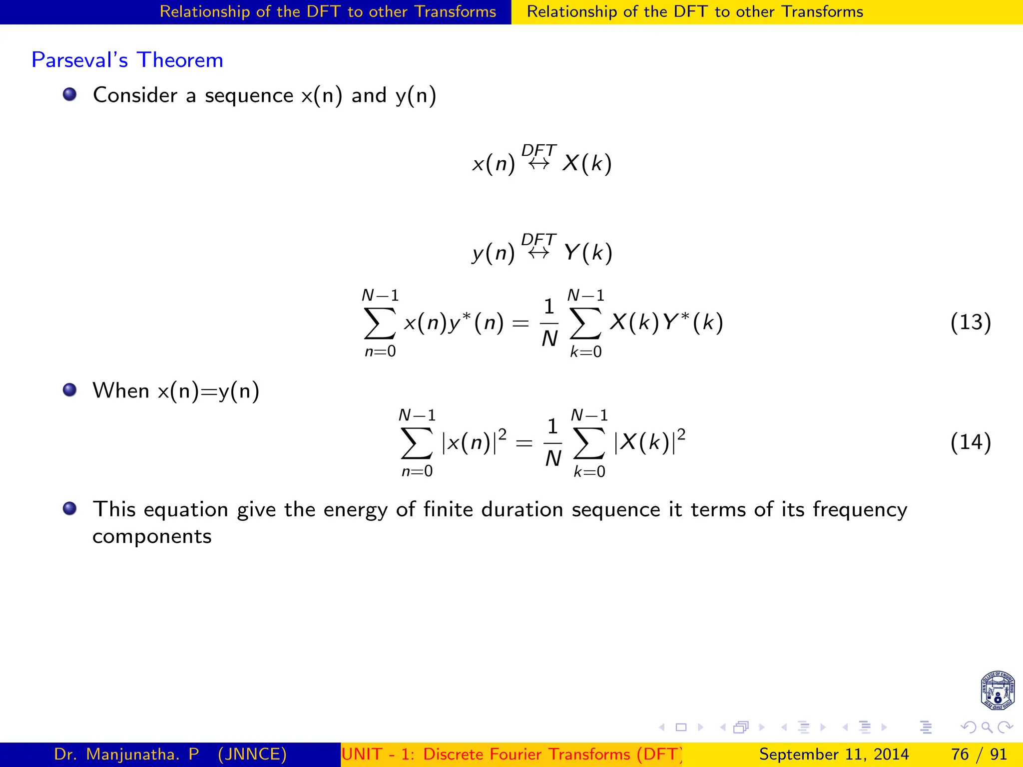 Relationship of the DFT to other Transforms Relationship of the DFT to other Transforms
Parseval’s Theorem
Consider a sequence x(n) and y(n)
x(n)
DFT
↔ X(k)
y(n)
DFT
↔ Y (k)
N−1
X
n=0
x(n)y∗
(n) =
1
N
N−1
X
k=0
X(k)Y ∗
(k) (13)
When x(n)=y(n)
N−1
X
n=0
|x(n)|2
=
1
N
N−1
X
k=0
|X(k)|2
(14)
This equation give the energy of finite duration sequence it terms of its frequency
components
Dr. Manjunatha. P (JNNCE) UNIT - 1: Discrete Fourier Transforms (DFT)[1, 2, 3, 4, 5]
September 11, 2014 76 / 91
 