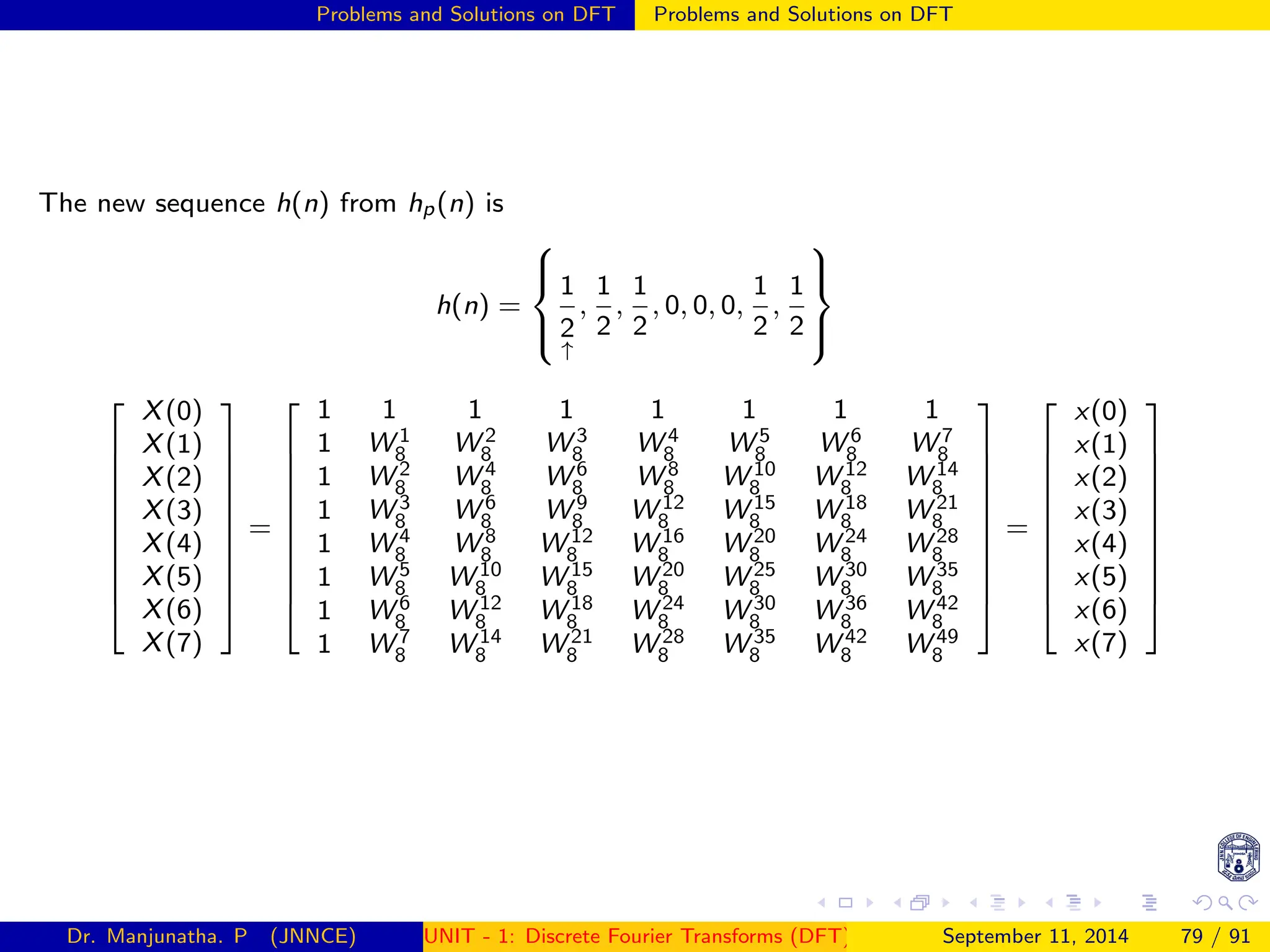 Problems and Solutions on DFT Problems and Solutions on DFT
The new sequence h(n) from hp(n) is
h(n) =





1
2
↑
,
1
2
,
1
2
, 0, 0, 0,
1
2
,
1
2
















X(0)
X(1)
X(2)
X(3)
X(4)
X(5)
X(6)
X(7)











=











1 1 1 1 1 1 1 1
1 W 1
8 W 2
8 W 3
8 W 4
8 W 5
8 W 6
8 W 7
8
1 W 2
8 W 4
8 W 6
8 W 8
8 W 10
8 W 12
8 W 14
8
1 W 3
8 W 6
8 W 9
8 W 12
8 W 15
8 W 18
8 W 21
8
1 W 4
8 W 8
8 W 12
8 W 16
8 W 20
8 W 24
8 W 28
8
1 W 5
8 W 10
8 W 15
8 W 20
8 W 25
8 W 30
8 W 35
8
1 W 6
8 W 12
8 W 18
8 W 24
8 W 30
8 W 36
8 W 42
8
1 W 7
8 W 14
8 W 21
8 W 28
8 W 35
8 W 42
8 W 49
8











=











x(0)
x(1)
x(2)
x(3)
x(4)
x(5)
x(6)
x(7)











Dr. Manjunatha. P (JNNCE) UNIT - 1: Discrete Fourier Transforms (DFT)[1, 2, 3, 4, 5]
September 11, 2014 79 / 91
 