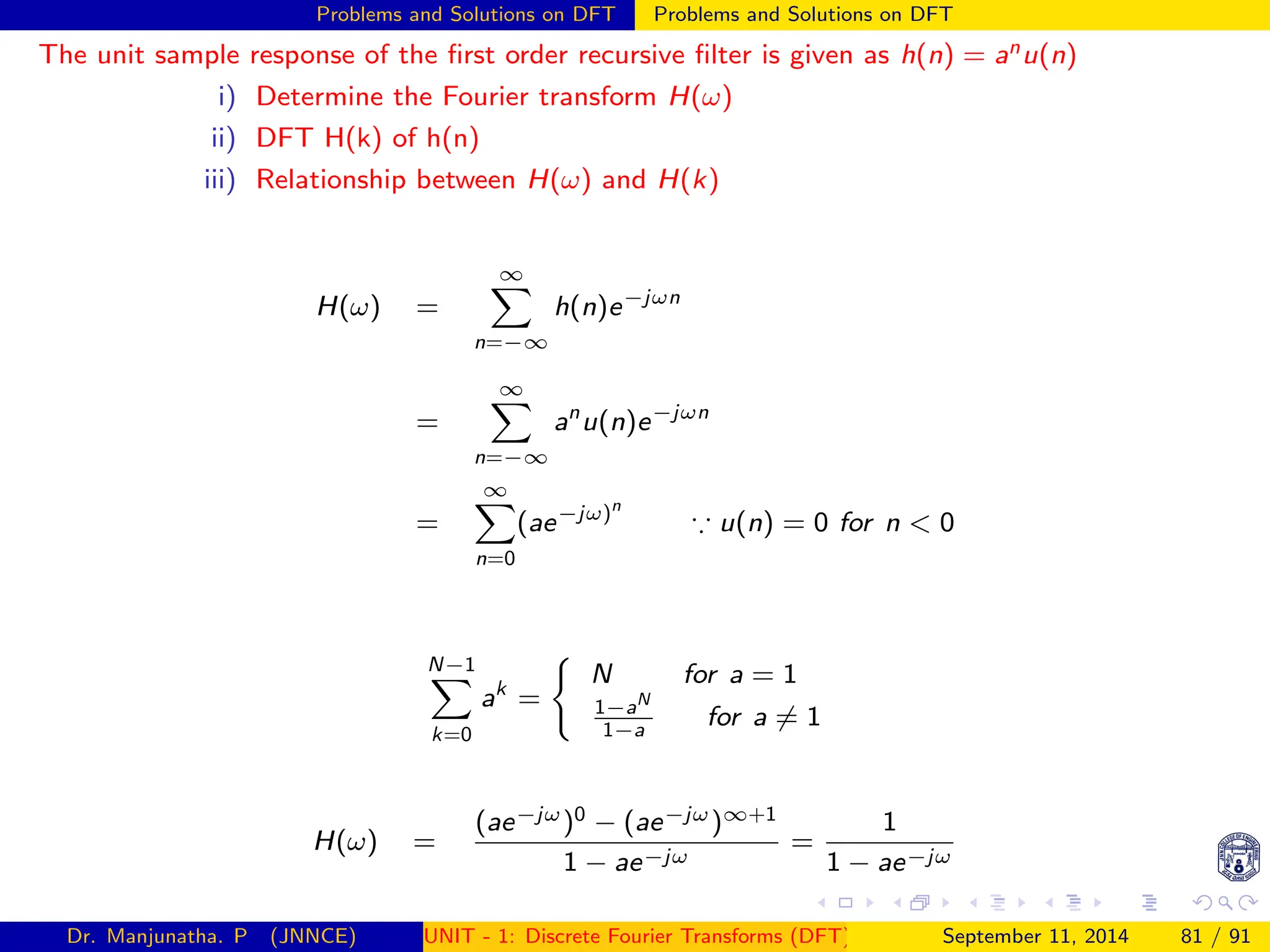 Problems and Solutions on DFT Problems and Solutions on DFT
The unit sample response of the first order recursive filter is given as h(n) = anu(n)
i) Determine the Fourier transform H(ω)
ii) DFT H(k) of h(n)
iii) Relationship between H(ω) and H(k)
H(ω) =
∞
X
n=−∞
h(n)e−jωn
=
∞
X
n=−∞
an
u(n)e−jωn
=
∞
X
n=0
(ae−jω)n
∵ u(n) = 0 for n  0
N−1
X
k=0
ak
=
(
N for a = 1
1−aN
1−a
for a 6= 1
H(ω) =
(ae−jω)0 − (ae−jω)∞+1
1 − ae−jω
=
1
1 − ae−jω
Dr. Manjunatha. P (JNNCE) UNIT - 1: Discrete Fourier Transforms (DFT)[1, 2, 3, 4, 5]
September 11, 2014 81 / 91
 