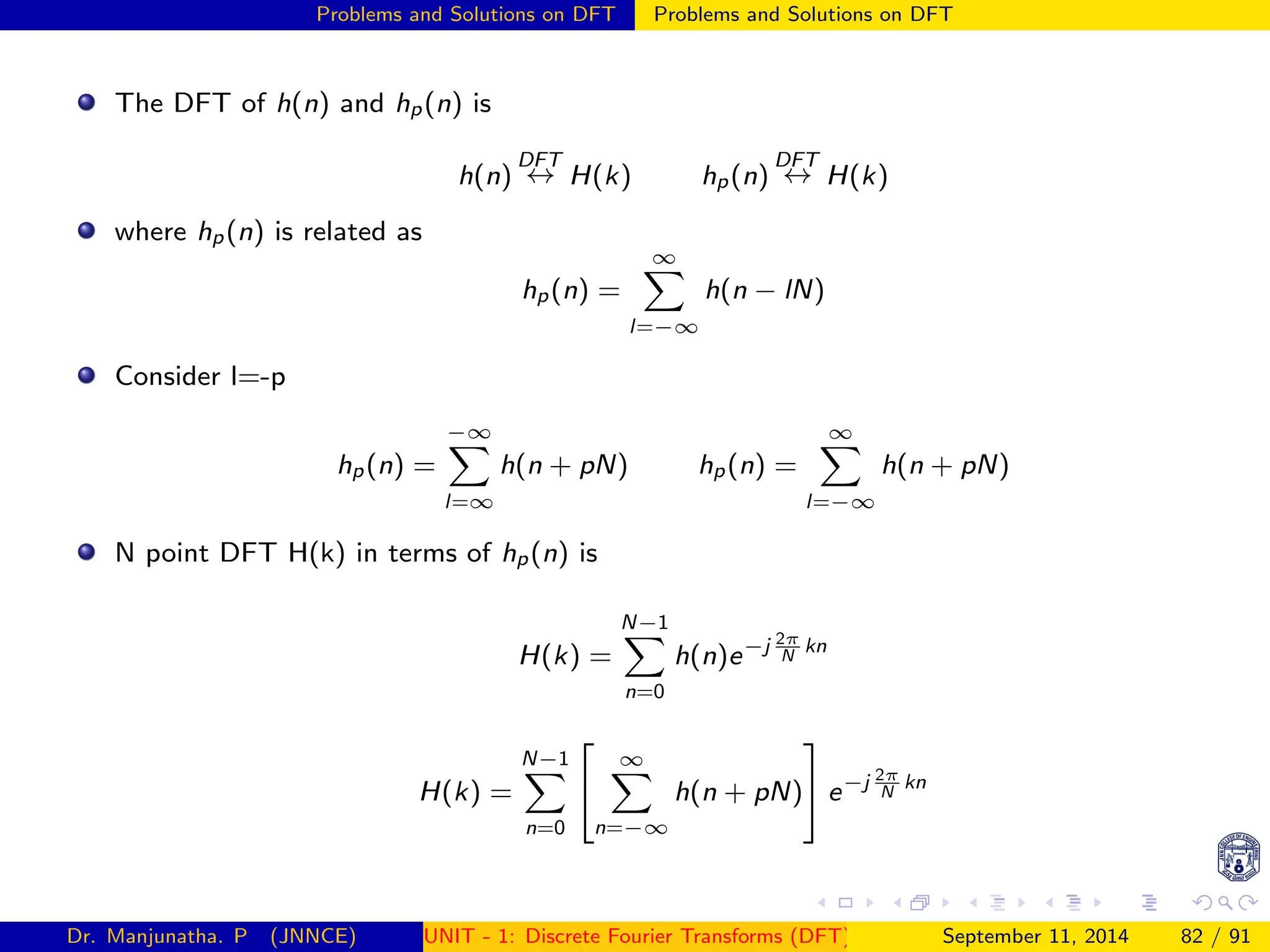 Problems and Solutions on DFT Problems and Solutions on DFT
The DFT of h(n) and hp(n) is
h(n)
DFT
↔ H(k) hp(n)
DFT
↔ H(k)
where hp(n) is related as
hp(n) =
∞
X
l=−∞
h(n − lN)
Consider l=-p
hp(n) =
−∞
X
l=∞
h(n + pN) hp(n) =
∞
X
l=−∞
h(n + pN)
N point DFT H(k) in terms of hp(n) is
H(k) =
N−1
X
n=0
h(n)e−j 2π
N
kn
H(k) =
N−1
X
n=0


∞
X
n=−∞
h(n + pN)

 e−j 2π
N
kn
Dr. Manjunatha. P (JNNCE) UNIT - 1: Discrete Fourier Transforms (DFT)[1, 2, 3, 4, 5]
September 11, 2014 82 / 91
 