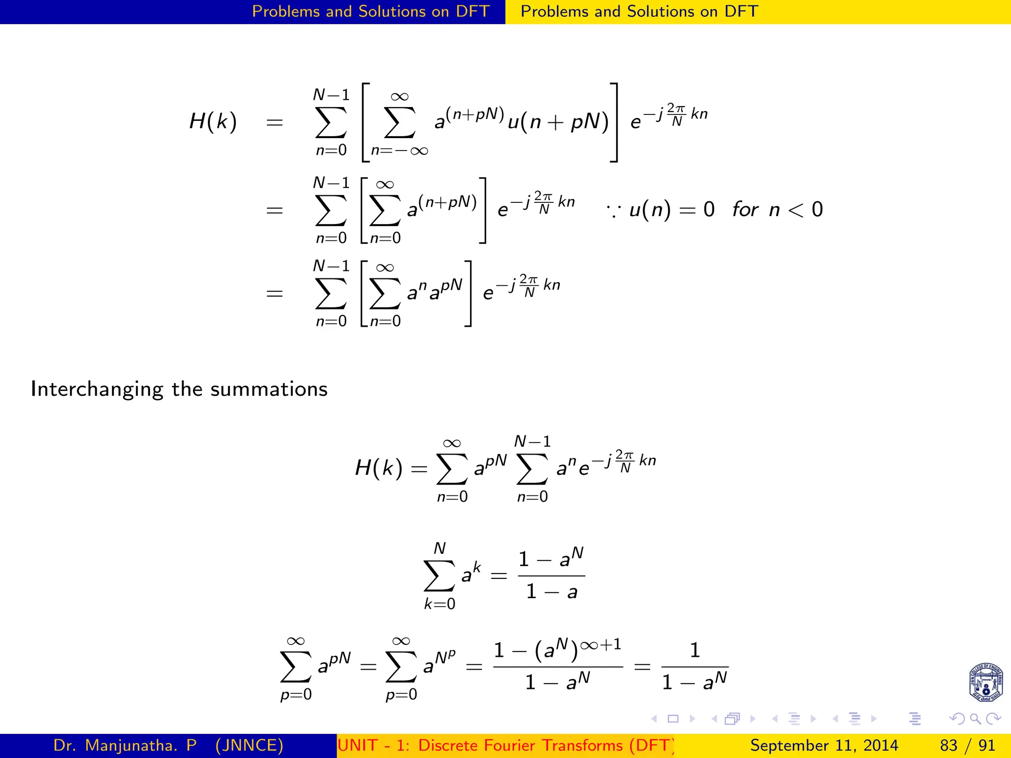 Problems and Solutions on DFT Problems and Solutions on DFT
H(k) =
N−1
X
n=0


∞
X
n=−∞
a(n+pN)
u(n + pN)

 e−j 2π
N
kn
=
N−1
X
n=0
 ∞
X
n=0
a(n+pN)
#
e−j 2π
N
kn
∵ u(n) = 0 for n  0
=
N−1
X
n=0
 ∞
X
n=0
an
apN
#
e−j 2π
N
kn
Interchanging the summations
H(k) =
∞
X
n=0
apN
N−1
X
n=0
an
e−j 2π
N
kn
N
X
k=0
ak
=
1 − aN
1 − a
∞
X
p=0
apN
=
∞
X
p=0
aNp
=
1 − (aN )∞+1
1 − aN
=
1
1 − aN
Dr. Manjunatha. P (JNNCE) UNIT - 1: Discrete Fourier Transforms (DFT)[1, 2, 3, 4, 5]
September 11, 2014 83 / 91
 