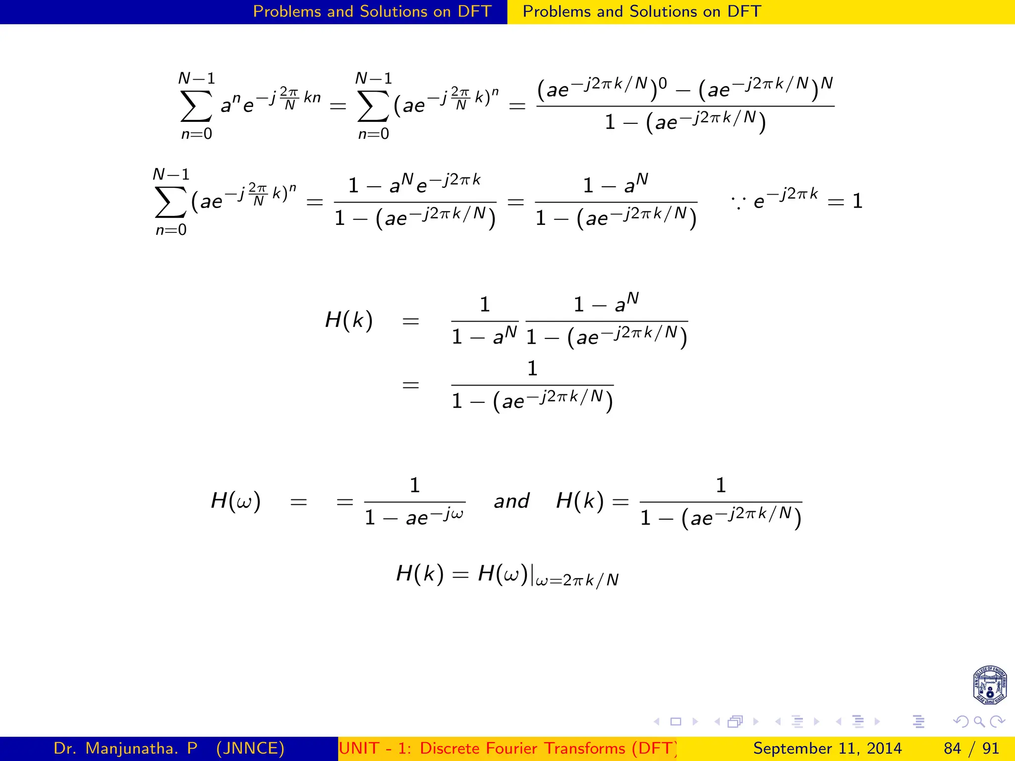 Problems and Solutions on DFT Problems and Solutions on DFT
N−1
X
n=0
an
e−j 2π
N
kn
=
N−1
X
n=0
(ae−j 2π
N
k)n
=
(ae−j2πk/N )0 − (ae−j2πk/N )N
1 − (ae−j2πk/N )
N−1
X
n=0
(ae−j 2π
N
k)n
=
1 − aN e−j2πk
1 − (ae−j2πk/N )
=
1 − aN
1 − (ae−j2πk/N )
∵ e−j2πk
= 1
H(k) =
1
1 − aN
1 − aN
1 − (ae−j2πk/N )
=
1
1 − (ae−j2πk/N )
H(ω) = =
1
1 − ae−jω
and H(k) =
1
1 − (ae−j2πk/N )
H(k) = H(ω)|ω=2πk/N
Dr. Manjunatha. P (JNNCE) UNIT - 1: Discrete Fourier Transforms (DFT)[1, 2, 3, 4, 5]
September 11, 2014 84 / 91
 