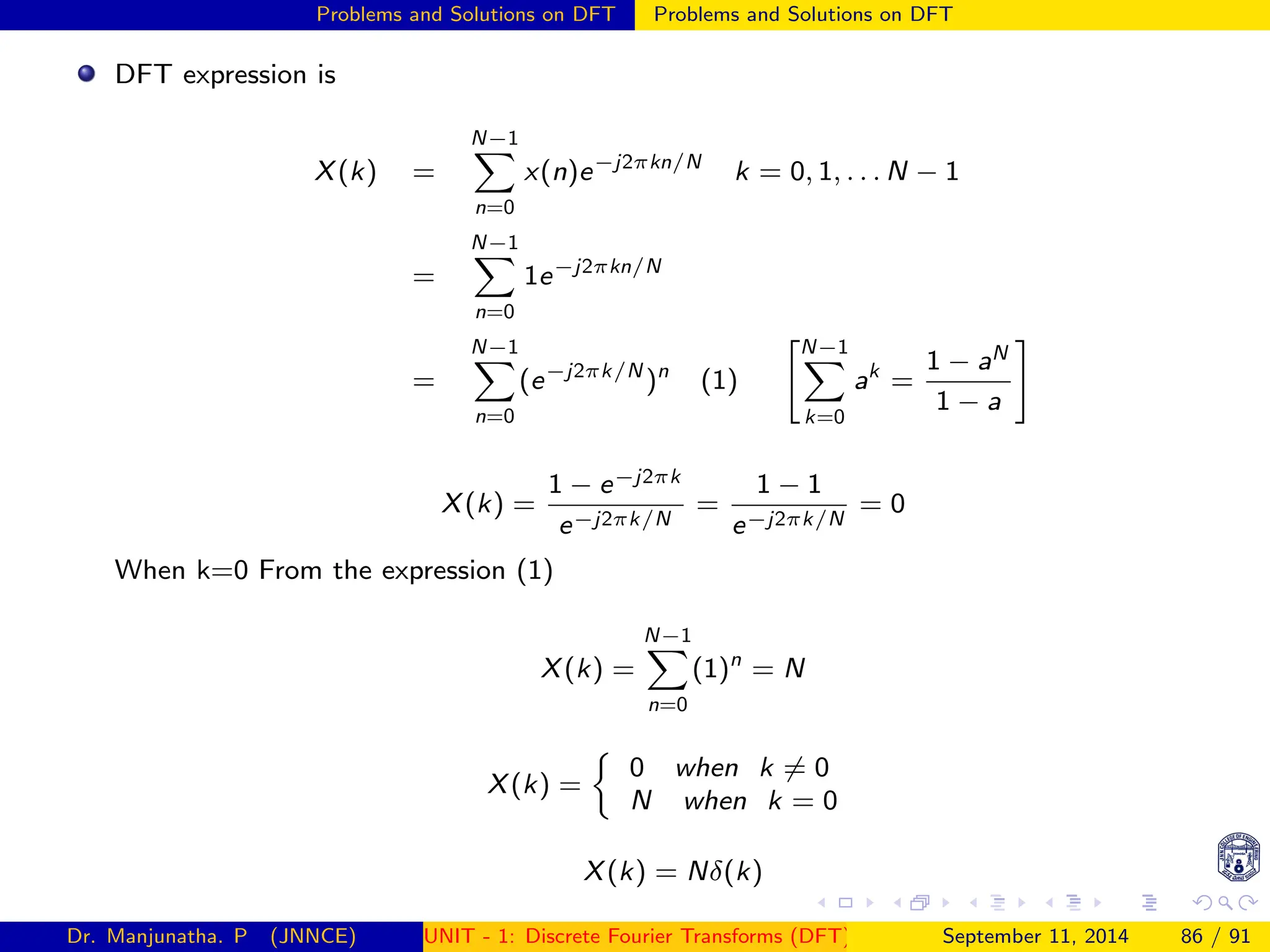 Problems and Solutions on DFT Problems and Solutions on DFT
DFT expression is
X(k) =
N−1
X
n=0
x(n)e−j2πkn/N
k = 0, 1, . . . N − 1
=
N−1
X
n=0
1e−j2πkn/N
=
N−1
X
n=0
(e−j2πk/N
)n
(1)
N−1
X
k=0
ak
=
1 − aN
1 − a
#
X(k) =
1 − e−j2πk
e−j2πk/N
=
1 − 1
e−j2πk/N
= 0
When k=0 From the expression (1)
X(k) =
N−1
X
n=0
(1)n
= N
X(k) =

0 when k 6= 0
N when k = 0
X(k) = Nδ(k)
Dr. Manjunatha. P (JNNCE) UNIT - 1: Discrete Fourier Transforms (DFT)[1, 2, 3, 4, 5]
September 11, 2014 86 / 91
 