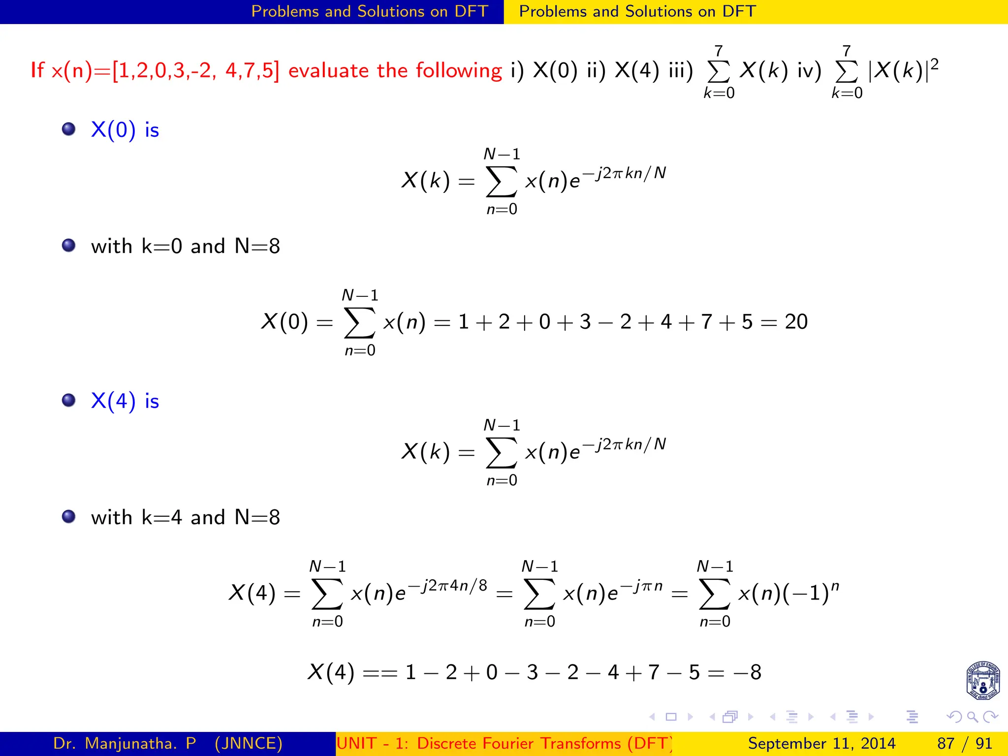 Problems and Solutions on DFT Problems and Solutions on DFT
If x(n)=[1,2,0,3,-2, 4,7,5] evaluate the following i) X(0) ii) X(4) iii)
7
P
k=0
X(k) iv)
7
P
k=0
|X(k)|2
X(0) is
X(k) =
N−1
X
n=0
x(n)e−j2πkn/N
with k=0 and N=8
X(0) =
N−1
X
n=0
x(n) = 1 + 2 + 0 + 3 − 2 + 4 + 7 + 5 = 20
X(4) is
X(k) =
N−1
X
n=0
x(n)e−j2πkn/N
with k=4 and N=8
X(4) =
N−1
X
n=0
x(n)e−j2π4n/8
=
N−1
X
n=0
x(n)e−jπn
=
N−1
X
n=0
x(n)(−1)n
X(4) == 1 − 2 + 0 − 3 − 2 − 4 + 7 − 5 = −8
Dr. Manjunatha. P (JNNCE) UNIT - 1: Discrete Fourier Transforms (DFT)[1, 2, 3, 4, 5]
September 11, 2014 87 / 91
 