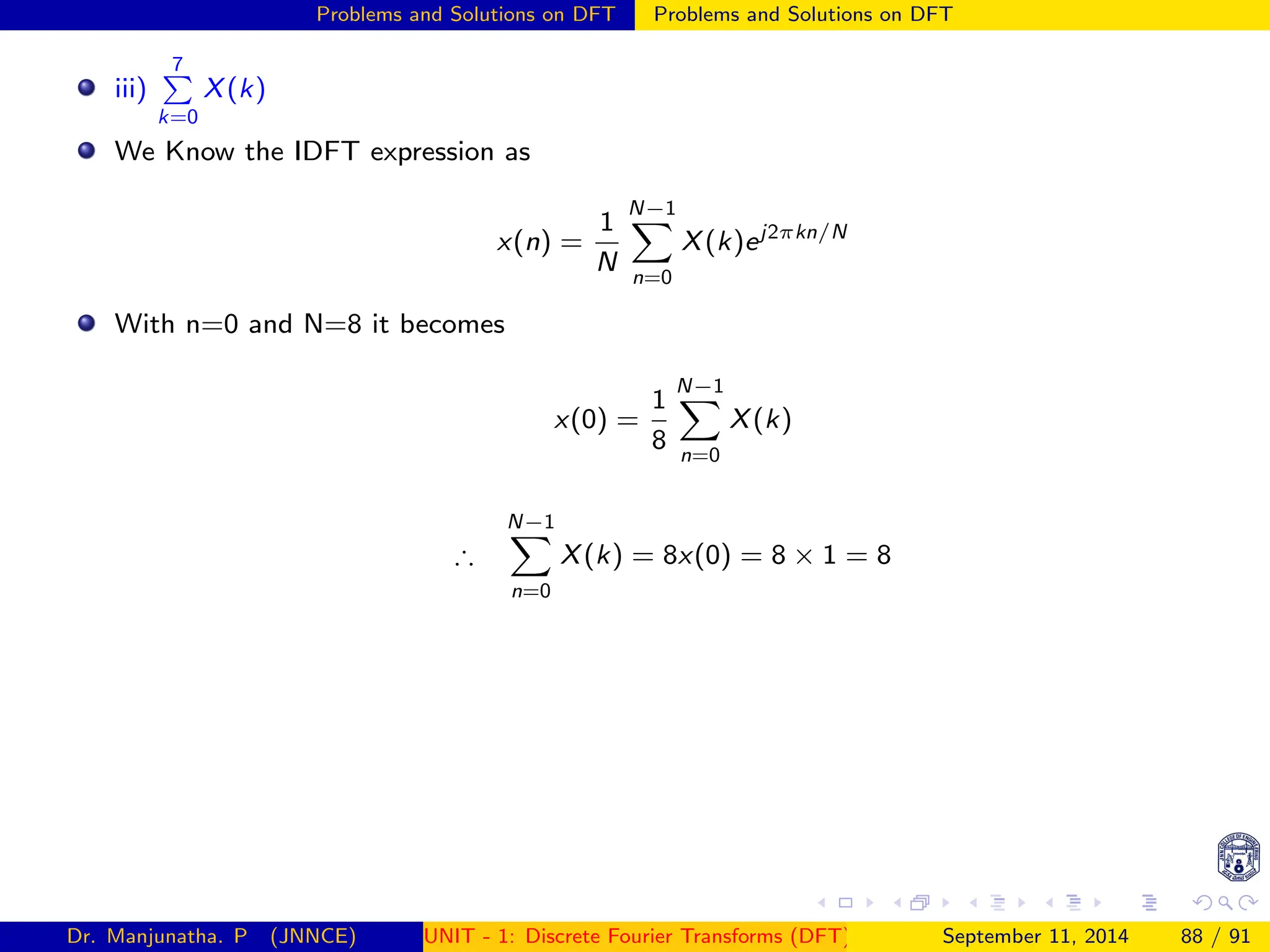 Problems and Solutions on DFT Problems and Solutions on DFT
iii)
7
P
k=0
X(k)
We Know the IDFT expression as
x(n) =
1
N
N−1
X
n=0
X(k)ej2πkn/N
With n=0 and N=8 it becomes
x(0) =
1
8
N−1
X
n=0
X(k)
∴
N−1
X
n=0
X(k) = 8x(0) = 8 × 1 = 8
Dr. Manjunatha. P (JNNCE) UNIT - 1: Discrete Fourier Transforms (DFT)[1, 2, 3, 4, 5]
September 11, 2014 88 / 91
 