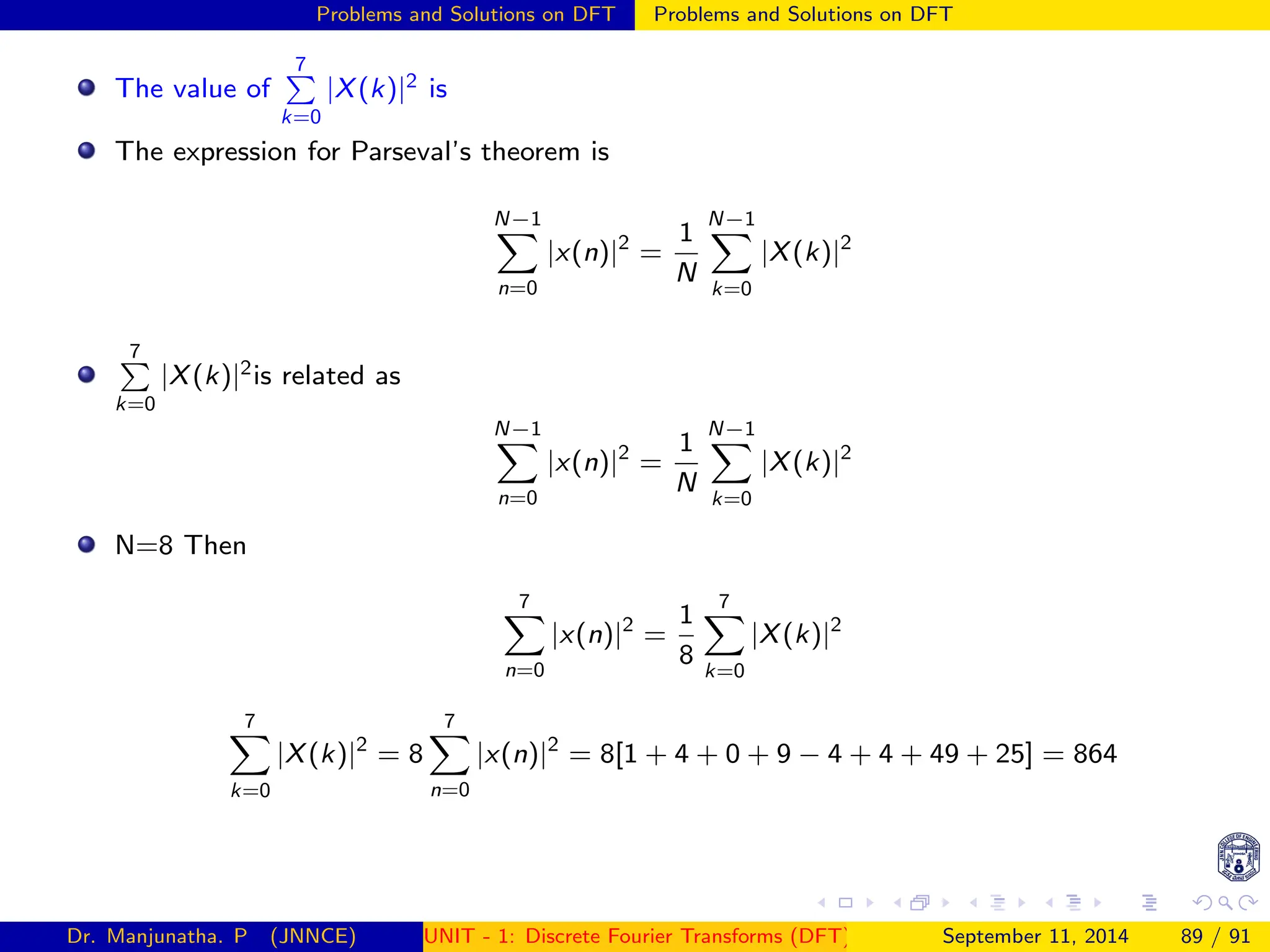 Problems and Solutions on DFT Problems and Solutions on DFT
The value of
7
P
k=0
|X(k)|2 is
The expression for Parseval’s theorem is
N−1
X
n=0
|x(n)|2
=
1
N
N−1
X
k=0
|X(k)|2
7
P
k=0
|X(k)|2is related as
N−1
X
n=0
|x(n)|2
=
1
N
N−1
X
k=0
|X(k)|2
N=8 Then
7
X
n=0
|x(n)|2
=
1
8
7
X
k=0
|X(k)|2
7
X
k=0
|X(k)|2
= 8
7
X
n=0
|x(n)|2
= 8[1 + 4 + 0 + 9 − 4 + 4 + 49 + 25] = 864
Dr. Manjunatha. P (JNNCE) UNIT - 1: Discrete Fourier Transforms (DFT)[1, 2, 3, 4, 5]
September 11, 2014 89 / 91
 