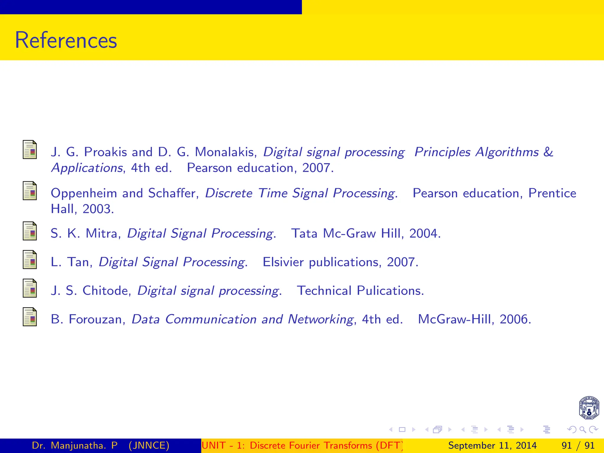 References
J. G. Proakis and D. G. Monalakis, Digital signal processing Principles Algorithms 
Applications, 4th ed. Pearson education, 2007.
Oppenheim and Schaffer, Discrete Time Signal Processing. Pearson education, Prentice
Hall, 2003.
S. K. Mitra, Digital Signal Processing. Tata Mc-Graw Hill, 2004.
L. Tan, Digital Signal Processing. Elsivier publications, 2007.
J. S. Chitode, Digital signal processing. Technical Pulications.
B. Forouzan, Data Communication and Networking, 4th ed. McGraw-Hill, 2006.
Dr. Manjunatha. P (JNNCE) UNIT - 1: Discrete Fourier Transforms (DFT)[1, 2, 3, 4, 5]
September 11, 2014 91 / 91
 