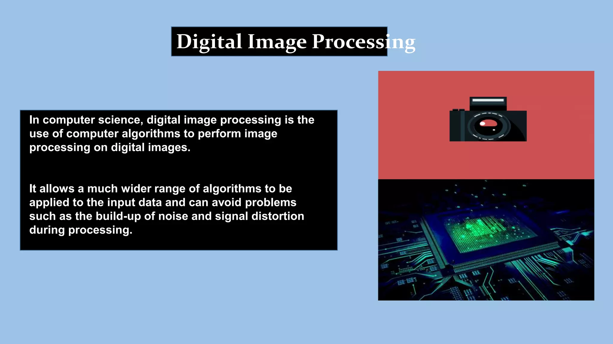 Digital Image Processing
In computer science, digital image processing is the
use of computer algorithms to perform image
processing on digital images.
It allows a much wider range of algorithms to be
applied to the input data and can avoid problems
such as the build-up of noise and signal distortion
during processing.
 
