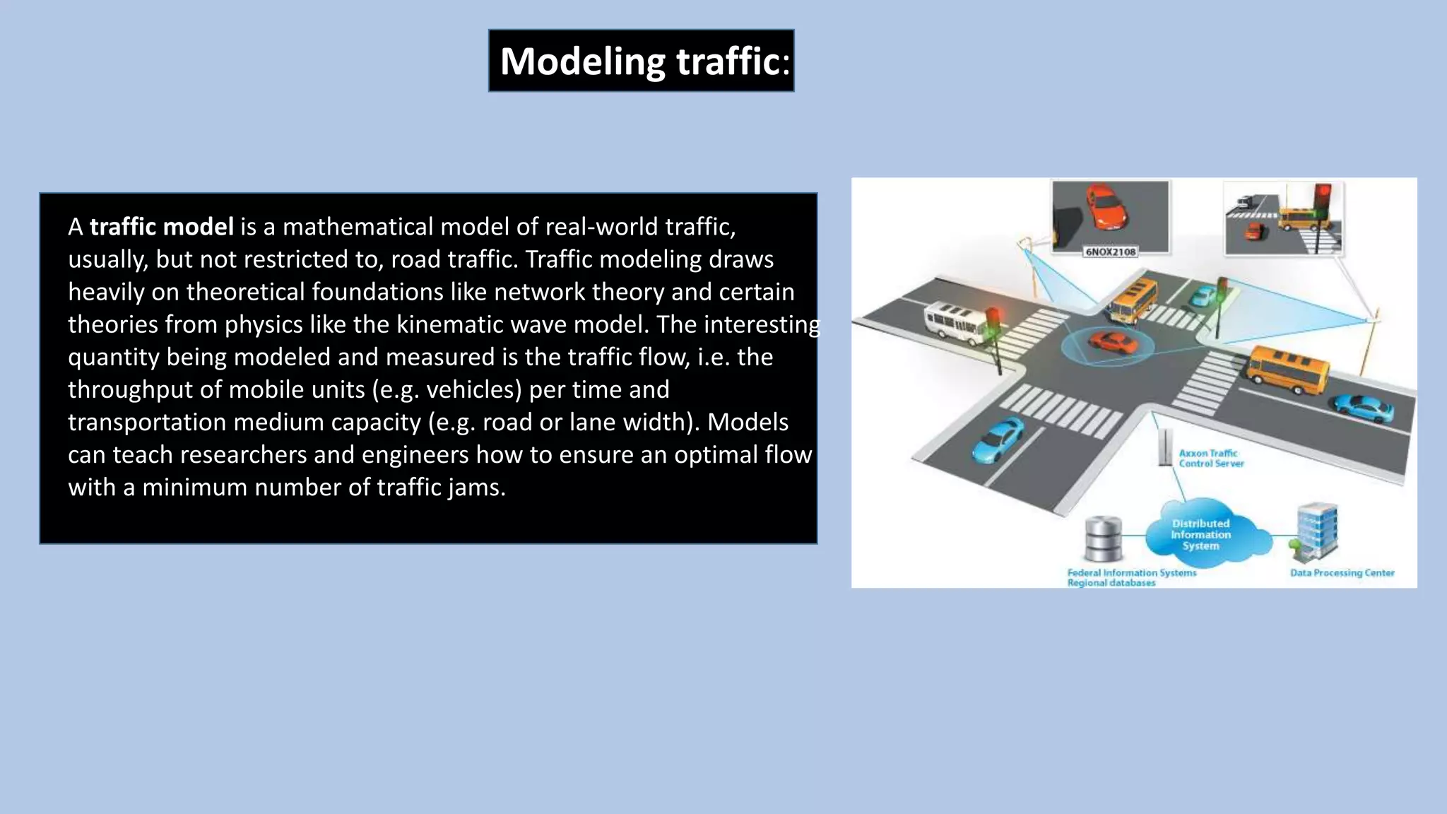 Modeling traffic:
A traffic model is a mathematical model of real-world traffic,
usually, but not restricted to, road traffic. Traffic modeling draws
heavily on theoretical foundations like network theory and certain
theories from physics like the kinematic wave model. The interesting
quantity being modeled and measured is the traffic flow, i.e. the
throughput of mobile units (e.g. vehicles) per time and
transportation medium capacity (e.g. road or lane width). Models
can teach researchers and engineers how to ensure an optimal flow
with a minimum number of traffic jams.
 