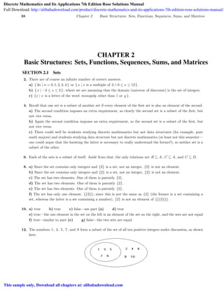 38 Chapter 2 Basic Structures: Sets, Functions, Sequences, Sums, and Matrices
CHAPTER 2
Basic Structures: Sets, Functions, Sequences, Sums, and Matrices
SECTION 2.1 Sets
2. There are of course an inﬁnite number of correct answers.
a) { 3n | n = 0, 1, 2, 3, 4 } or { x | x is a multiple of 3 ∧ 0 ≤ x ≤ 12 }.
b) { x | −3 ≤ x ≤ 3 }, where we are assuming that the domain (universe of discourse) is the set of integers.
c) {x | x is a letter of the word monopoly other than l or y }.
4. Recall that one set is a subset of another set if every element of the ﬁrst set is also an element of the second.
a) The second condition imposes an extra requirement, so clearly the second set is a subset of the ﬁrst, but
not vice versa.
b) Again the second condition imposes an extra requirement, so the second set is a subset of the ﬁrst, but
not vice versa.
c) There could well be students studying discrete mathematics but not data structures (for example, pure
math majors) and students studying data structure but not discrete mathematics (at least not this semester—
one could argue that the knowing the latter is necessary to really understand the former!), so neither set is a
subset of the other.
6. Each of the sets is a subset of itself. Aside from that, the only relations are B ⊆ A, C ⊆ A, and C ⊆ D.
8. a) Since the set contains only integers and {2} is a set, not an integer, {2} is not an element.
b) Since the set contains only integers and {2} is a set, not an integer, {2} is not an element.
c) The set has two elements. One of them is patently {2}.
d) The set has two elements. One of them is patently {2}.
e) The set has two elements. One of them is patently {2}.
f) The set has only one element, {{2}}; since this is not the same as {2} (the former is a set containing a
set, whereas the latter is a set containing a number), {2} is not an element of {{{2}}}.
10. a) true b) true c) false—see part (a) d) true
e) true—the one element in the set on the left is an element of the set on the right, and the sets are not equal
f) true—similar to part (e) g) false—the two sets are equal
12. The numbers 1, 3, 5, 7, and 9 form a subset of the set of all ten positive integers under discussion, as shown
here.
Discrete Mathematics and Its Applications 7th Edition Rose Solutions Manual
Full Download: http://alibabadownload.com/product/discrete-mathematics-and-its-applications-7th-edition-rose-solutions-manual/
This sample only, Download all chapters at: alibabadownload.com
 