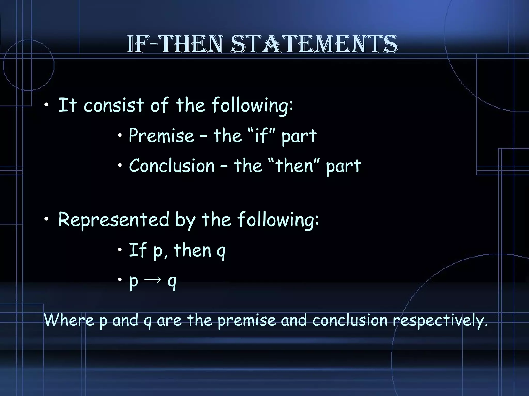IF-THEN STATEMENTS It consist of the following: Premise – the “if” part Conclusion – the “then” part Represented by the following: If p, then q p  -> q Where p and q are the premise and conclusion respectively. 