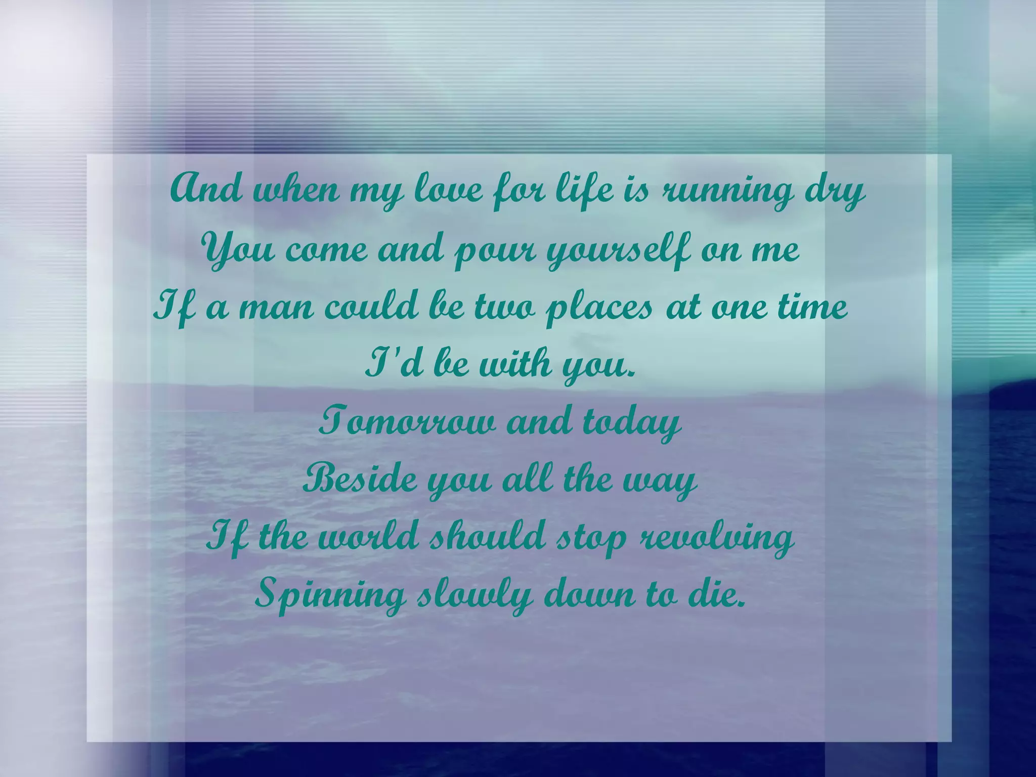 And when my love for life is running dry  You come and pour yourself on me  If a man could be two places at one time  I'd be with you.  Tomorrow and today  Beside you all the way  If the world should stop revolving  Spinning slowly down to die.  