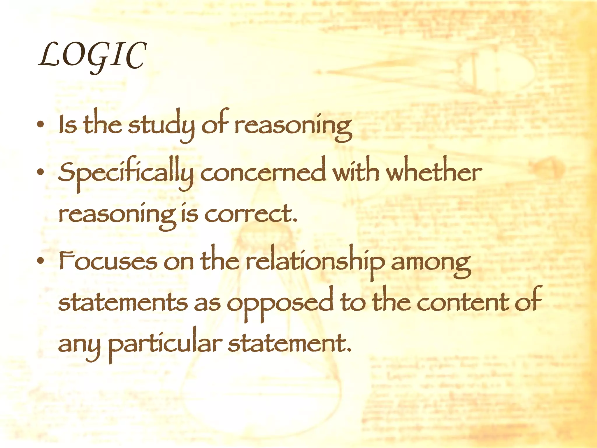 LOGIC Is the study of reasoning Specifically concerned with whether reasoning is correct. Focuses on the relationship among statements as opposed to the content of any particular statement. 