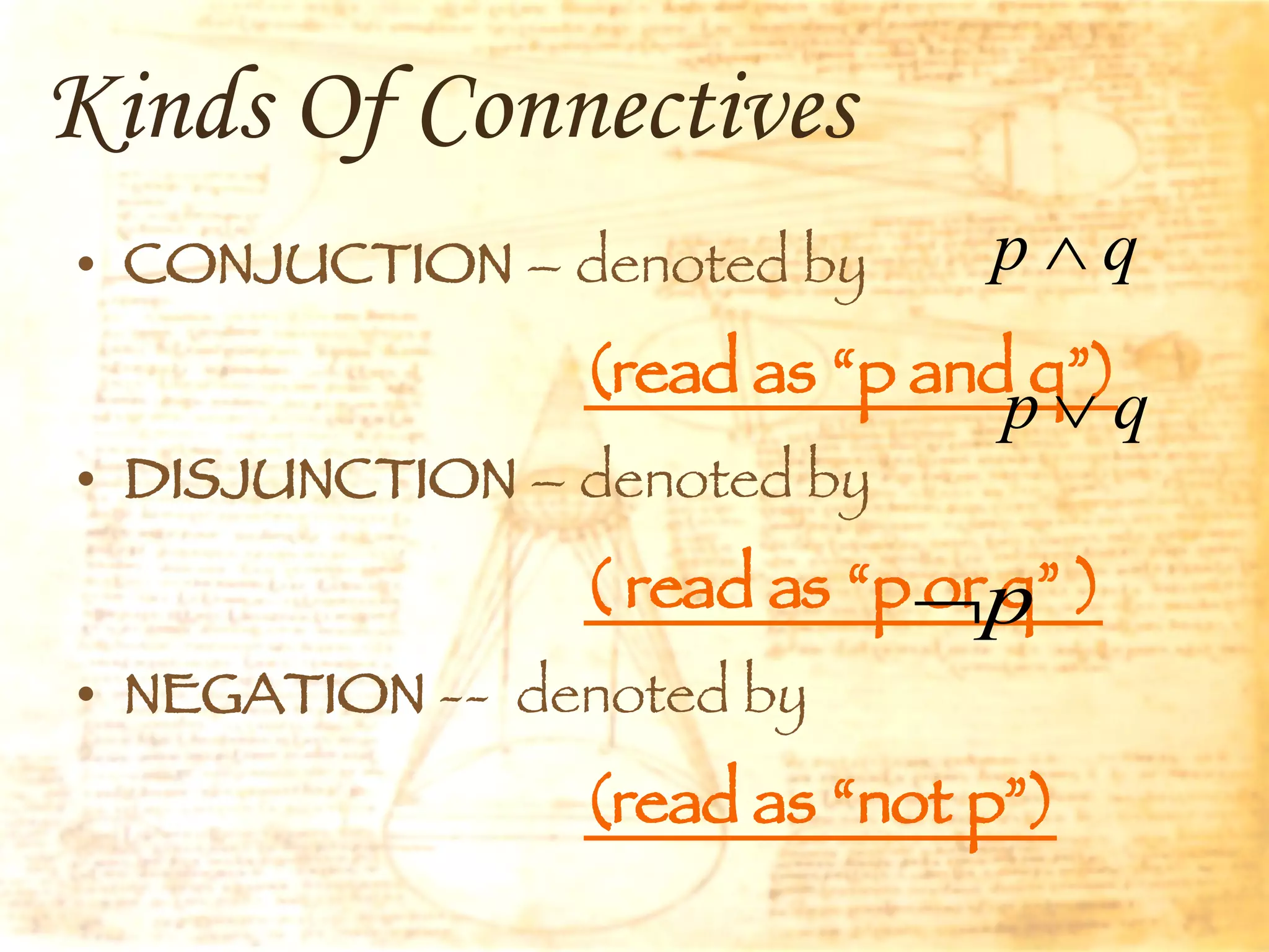 Kinds Of Connectives CONJUCTION  – denoted by  (read as “p and q”) DISJUNCTION  – denoted by  ( read as “p or q” ) NEGATION  --  denoted by  (read as “not p”) 