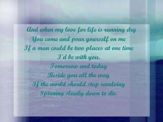 And when my love for life is running dry  You come and pour yourself on me  If a man could be two places at one time  I'd be with you.  Tomorrow and today  Beside you all the way  If the world should stop revolving  Spinning slowly down to die.  