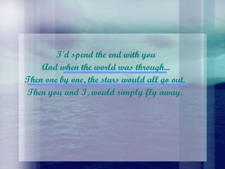 I'd spend the end with you And when the world was through...  Then one by one, the stars would all go out.  Then you and I, would simply fly away.  