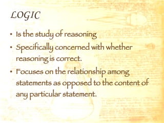 LOGIC Is the study of reasoning Specifically concerned with whether reasoning is correct. Focuses on the relationship among statements as opposed to the content of any particular statement. 
