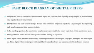 BASIC BLOCK DIAGRAM OF DIGITAL FILTERS
a) Samplers are used for converting continuous time signal into a discrete time signal by taking samples of the continuous
time signal at discrete time instants.
b) The Quantizer are used for converting a discrete time continuous amplitude signal into a digital signal by expressing
each sample value as a finite number of digits.
c) In the encoding operation, the quantization sample value is converted to the binary equivalent of that quantization level.
d) The digital filters are the discrete time systems used for filtering of sequences.
e) These digital filters performs the frequency related operations such as low pass, high pass, band pass and band reject
etc. These digital Filters are designed with digital hardware and software and are represented by difference equation.
 