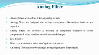 Analog Filter
1. Analog filters are used for filtering analog signals.
2. Analog filters are designed with various components like resistor, inductor and
capacitor
3. Analog filters less accurate & because of component tolerance of active
components & more sensitive to environmental changes.
4. Less flexible
5. Filter representation is in terms of system components.
6. An analog filter can only be changed by redesigning the filter circuit.
 