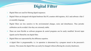 Digital Filter
1. Digital filters are used for filtering digital sequences.
2. Digital Filters are designed with digital hardware like FF, counters shift registers, ALU and software s like C
or assembly language.
3. Digital filters are less sensitive to the environmental changes, noise and disturbances. Thus periodic
calibration can be avoided. Also they are extremely stable.
4. These are most flexible as software programs & control programs can be easily modified. Several input
signals can be filtered by one digital filter.
5. Digital filters are represented by the difference equation.
6. A digital filter is programmable, i.e. its operation is determined by a program stored in the processor's
memory. This means the digital filter can easily be changed without affecting the circuitry (hardware).
 