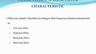 FILTER TYPES AND IDEAL FILTER
CHARACTERISTIC
 Filters are usually classified according to their frequency-domain characteristic
as,
1. Low pass filters
2. High pass filters
3. Band pass filters
4. Band stop filters
 