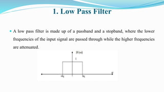 1. Low Pass Filter
 A low pass filter is made up of a passband and a stopband, where the lower
frequencies of the input signal are passed through while the higher frequencies
are attenuated.
 