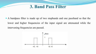 3. Band Pass Filter
 A bandpass filter is made up of two stopbands and one passband so that the
lower and higher frequencies of the input signal are attenuated while the
intervening frequencies are passed.
 