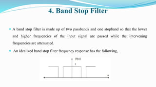 4. Band Stop Filter
 A band stop filter is made up of two passbands and one stopband so that the lower
and higher frequencies of the input signal are passed while the intervening
frequencies are attenuated.
 An idealized band stop filter frequency response has the following,
 