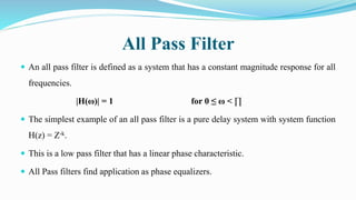 All Pass Filter
 An all pass filter is defined as a system that has a constant magnitude response for all
frequencies.
|H(ω)| = 1 for 0 ≤ ω < ∏
 The simplest example of an all pass filter is a pure delay system with system function
H(z) = Z-k.
 This is a low pass filter that has a linear phase characteristic.
 All Pass filters find application as phase equalizers.
 