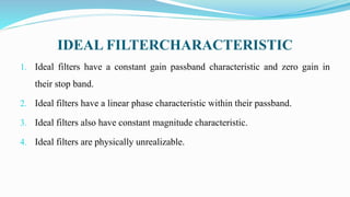 IDEAL FILTERCHARACTERISTIC
1. Ideal filters have a constant gain passband characteristic and zero gain in
their stop band.
2. Ideal filters have a linear phase characteristic within their passband.
3. Ideal filters also have constant magnitude characteristic.
4. Ideal filters are physically unrealizable.
 