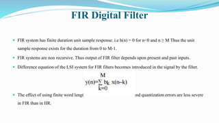 FIR Digital Filter
 FIR system has finite duration unit sample response. i.e h(n) = 0 for n<0 and n ≥ M Thus the unit
sample response exists for the duration from 0 to M-1.
 FIR systems are non recursive. Thus output of FIR filter depends upon present and past inputs.
 Difference equation of the LSI system for FIR filters becomes introduced in the signal by the filter.
 The effect of using finite word length to implement filter, noise and quantization errors are less severe
in FIR than in IIR.
 