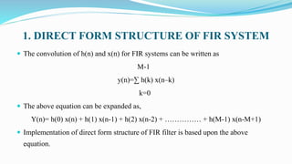 1. DIRECT FORM STRUCTURE OF FIR SYSTEM
 The convolution of h(n) and x(n) for FIR systems can be written as
M-1
y(n)=∑ h(k) x(n–k)
k=0
 The above equation can be expanded as,
Y(n)= h(0) x(n) + h(1) x(n-1) + h(2) x(n-2) + …………… + h(M-1) x(n-M+1)
 Implementation of direct form structure of FIR filter is based upon the above
equation.
 