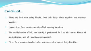 Continued…
1. There are M-1 unit delay blocks. One unit delay block requires one memory
location.
2. Hence direct form structure requires M-1 memory locations.
3. The multiplication of h(k) and x(n-k) is performed for 0 to M-1 terms. Hence M
multiplications and M-1 additions are required.
4. Direct form structure is often called as transversal or tapped delay line filter.
 