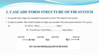 2. CASCADE FORM STRUCTURE OF FIR SYSTEM
 In cascade form, stages are cascaded (connected) in series. The output of one system
 is input to another. Thus total K number of stages are cascaded. The total system function 'H' is given
by H= H1(z) . H2(z)……………………. Hk(z)
H= Y1(z)/X1(z). Y2(z)/X2(z). ……………Yk(z)/Xk(z)
 