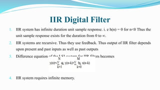 IIR Digital Filter
1. IIR system has infinite duration unit sample response. i. e h(n) = 0 for n<0 Thus the
unit sample response exists for the duration from 0 to ∞.
2. IIR systems are recursive. Thus they use feedback. Thus output of IIR filter depends
upon present and past inputs as well as past outputs
3. Difference equation of the LSI system for IIR filters becomes
4. IIR system requires infinite memory.
 