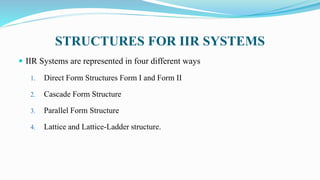 STRUCTURES FOR IIR SYSTEMS
 IIR Systems are represented in four different ways
1. Direct Form Structures Form I and Form II
2. Cascade Form Structure
3. Parallel Form Structure
4. Lattice and Lattice-Ladder structure.
 