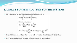 1. DIRECT FORM STRUCTURE FOR IIR SYSTEMS
 IIR systems can be described by a generalized equations as
 Overall IIR system can be realized as cascade of two function H1(z) and H2(z). Here
 H1(z) represents zeros of H(z) and H2(z) represents all poles of H(z).
 