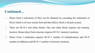 Continued…
1. Direct form I realization of H(z) can be obtained by cascading the realization of
H1(z) which is all zero system first and then H2(z) which is all pole system.
2. There are M+N-1 unit delay blocks. One unit delay block requires one memory
location. Hence direct form structure requires M+N-1 memory locations.
3. Direct Form I realization requires M+N+1 number of multiplications and M+N
number of additions and M+N+1 number of memory locations.
 