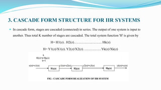 3. CASCADE FORM STRUCTURE FOR IIR SYSTEMS
 In cascade form, stages are cascaded (connected) in series. The output of one system is input to
another. Thus total K number of stages are cascaded. The total system function 'H' is given by
H= H1(z) . H2(z)……………………. Hk(z)
H= Y1(z)/X1(z). Y2(z)/X2(z). ……………Yk(z)/Xk(z)
 