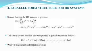 4. PARALLEL FORM STRUCTURE FOR IIR SYSTEMS
 System function for IIR systems is given as
 The above system function can be expanded in partial fraction as follows
H(z) = C + H1(z) + H2(z)…………………….+ Hk(z)
 Where C is constant and Hk(z) is given as
 