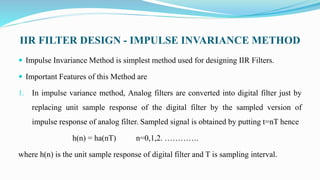 IIR FILTER DESIGN - IMPULSE INVARIANCE METHOD
 Impulse Invariance Method is simplest method used for designing IIR Filters.
 Important Features of this Method are
1. In impulse variance method, Analog filters are converted into digital filter just by
replacing unit sample response of the digital filter by the sampled version of
impulse response of analog filter. Sampled signal is obtained by putting t=nT hence
h(n) = ha(nT) n=0,1,2. ………….
where h(n) is the unit sample response of digital filter and T is sampling interval.
 