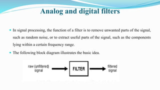 Analog and digital filters
 In signal processing, the function of a filter is to remove unwanted parts of the signal,
such as random noise, or to extract useful parts of the signal, such as the components
lying within a certain frequency range.
 The following block diagram illustrates the basic idea.
 